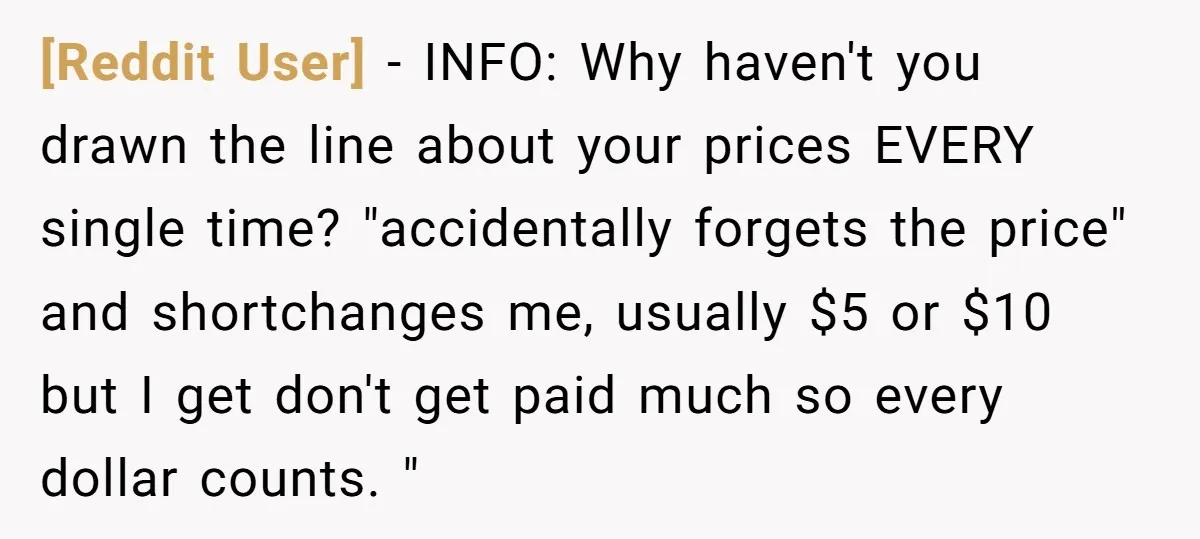 [Reddit User] − INFO: Why haven't you drawn the line about your prices EVERY single time? "accidentally forgets the price" and shortchanges me, usually $5 or $10 but I get...