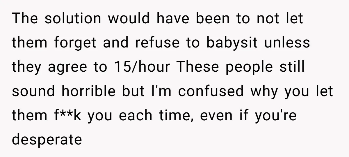 The solution would have been to not let them forget and refuse to babysit unless they agree to 15/hour These people still sound horrible but I'm confused why you let...