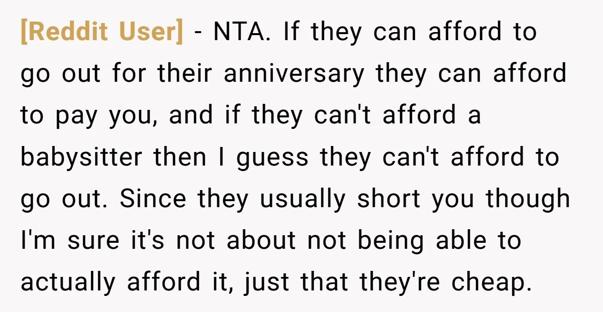 [Reddit User] − NTA. If they can afford to go out for their anniversary they can afford to pay you, and if they can't afford a babysitter then I guess...