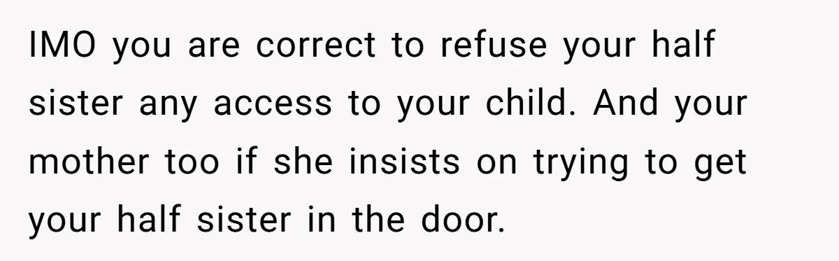 IMO you are correct to refuse your half sister any access to your child. And your mother too if she insists on trying to get your half sister in the...