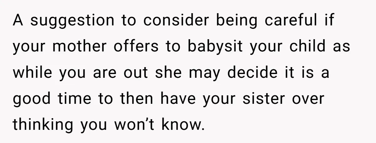 A suggestion to consider being careful if your mother offers to babysit your child as while you are out she may decide it is a good time to then have...