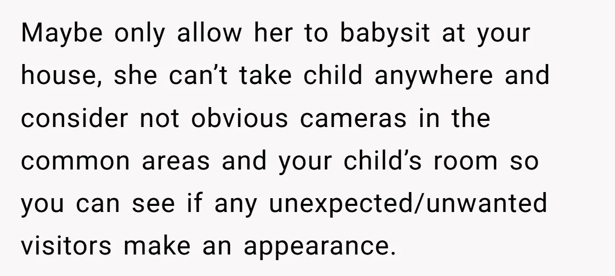 Maybe only allow her to babysit at your house, she can’t take child anywhere and consider not obvious cameras in the common areas and your child’s room so you can...