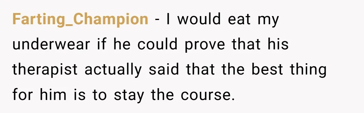Farting_Champion − I would eat my underwear if he could prove that his therapist actually said that the best thing for him is to stay the course.