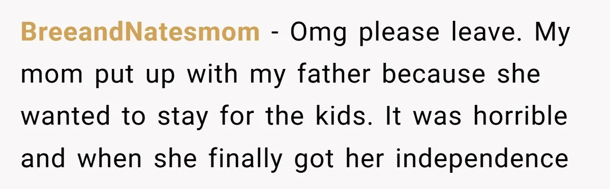 BreeandNatesmom − Omg please leave. My mom put up with my father because she wanted to stay for the kids. It was horrible and when she finally got her independence