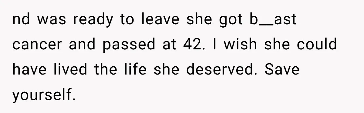 nd was ready to leave she got b__ast cancer and passed at 42. I wish she could have lived the life she deserved. Save yourself.