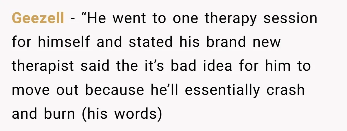 Geezell − “He went to one therapy session for himself and stated his brand new therapist said the it’s bad idea for him to move out because he’ll essentially crash...