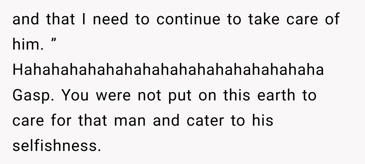 and that I need to continue to take care of him. ” Hahahahahahahahahahahahahahahahaha Gasp. You were not put on this earth to care for that man and cater to his...