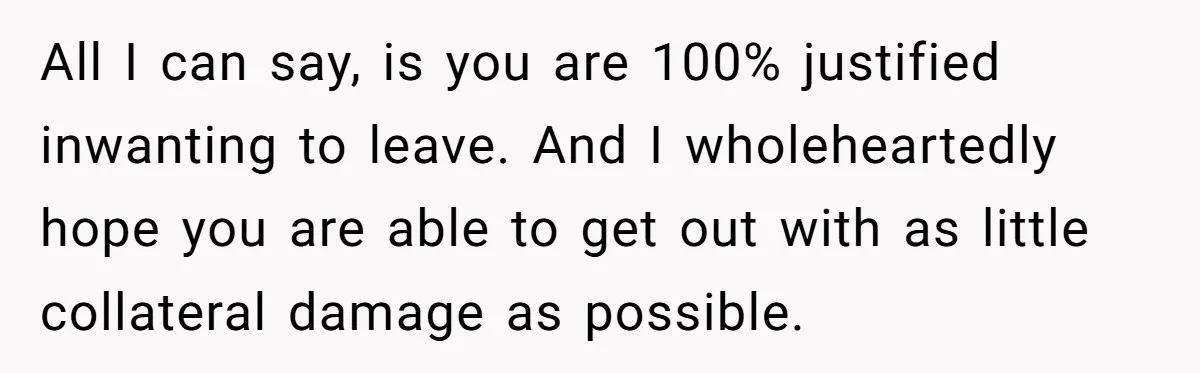 All I can say, is you are 100% justified inwanting to leave. And I wholeheartedly hope you are able to get out with as little collateral damage as possible.