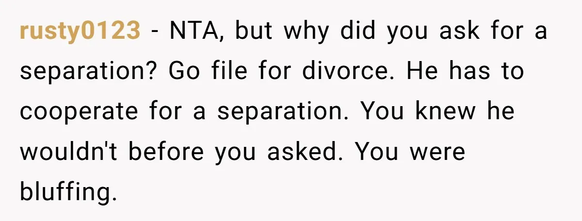 rusty0123 − NTA, but why did you ask for a separation? Go file for divorce. He has to cooperate for a separation. You knew he wouldn't before you asked. You...