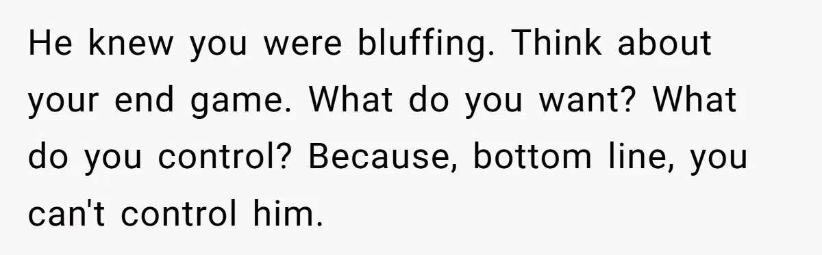 He knew you were bluffing. Think about your end game. What do you want? What do you control? Because, bottom line, you can't control him.