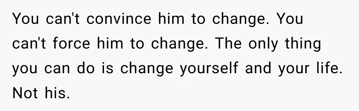 You can't convince him to change. You can't force him to change. The only thing you can do is change yourself and your life. Not his.