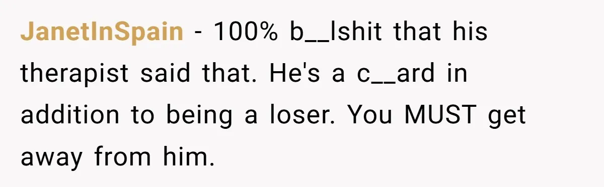 JanetInSpain − 100% b__lshit that his therapist said that. He's a c__ard in addition to being a loser. You MUST get away from him.