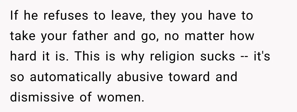 If he refuses to leave, they you have to take your father and go, no matter how hard it is. This is why religion sucks -- it's so automatically abusive...