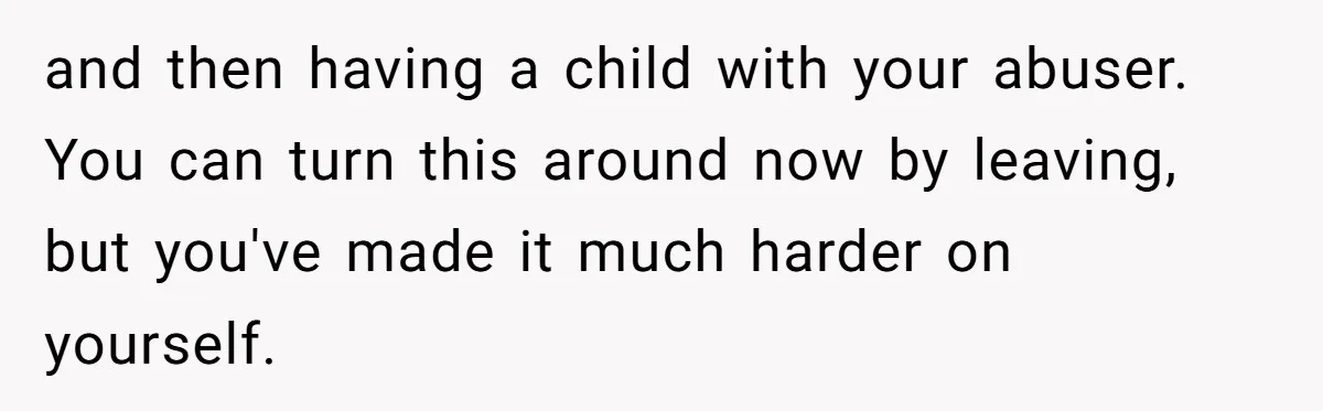 and then having a child with your abuser. You can turn this around now by leaving, but you've made it much harder on yourself.