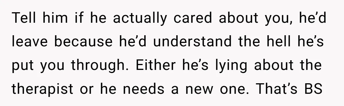 Tell him if he actually cared about you, he’d leave because he’d understand the hell he’s put you through. Either he’s lying about the therapist or he needs a new...