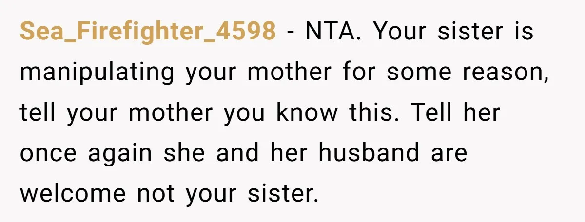 Sea_Firefighter_4598 − NTA. Your sister is manipulating your mother for some reason, tell your mother you know this. Tell her once again she and her husband are welcome not your...
