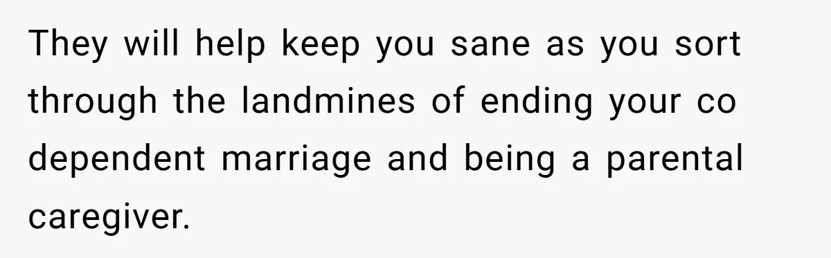 They will help keep you sane as you sort through the landmines of ending your co dependent marriage and being a parental caregiver.