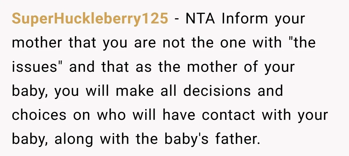 SuperHuckleberry125 − NTA Inform your mother that you are not the one with "the issues" and that as the mother of your baby, you will make all decisions and choices...