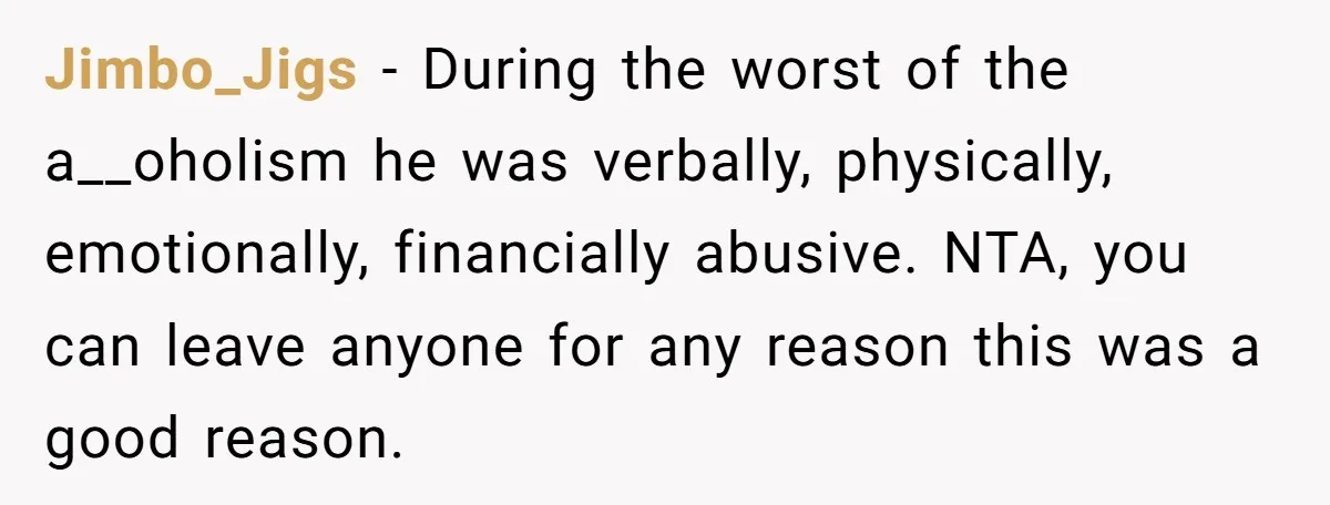 Jimbo_Jigs − During the worst of the a__oholism he was verbally, physically, emotionally, financially abusive. NTA, you can leave anyone for any reason this was a good reason.