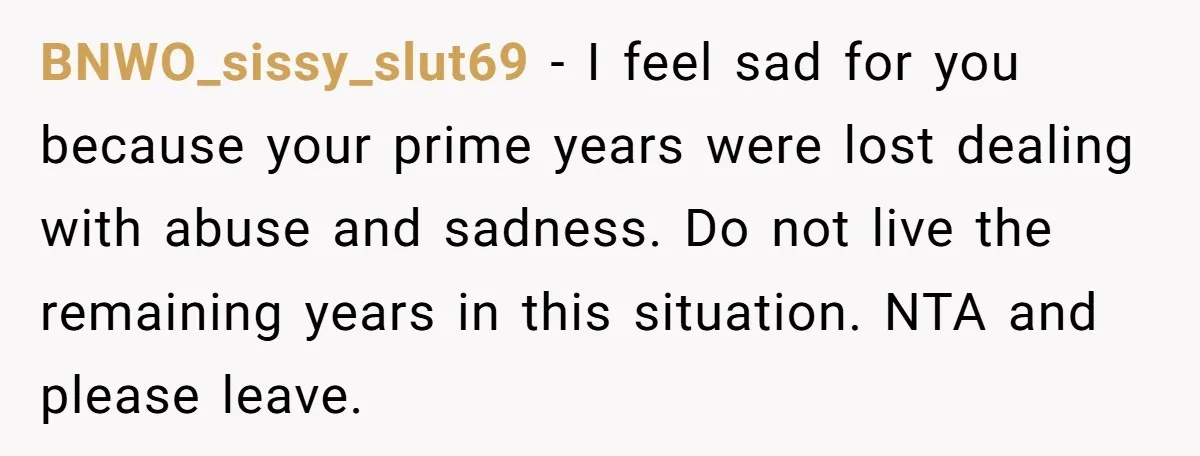 BNWO_sissy_slut69 − I feel sad for you because your prime years were lost dealing with abuse and sadness. Do not live the remaining years in this situation. NTA and please...