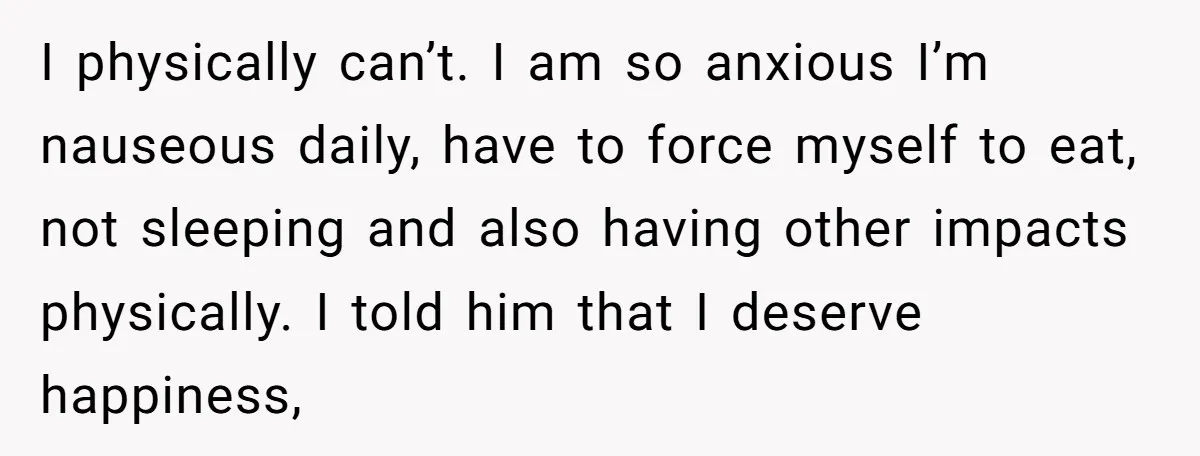 I physically can’t. I am so anxious I’m nauseous daily, have to force myself to eat, not sleeping and also having other impacts physically. I told him that I deserve...