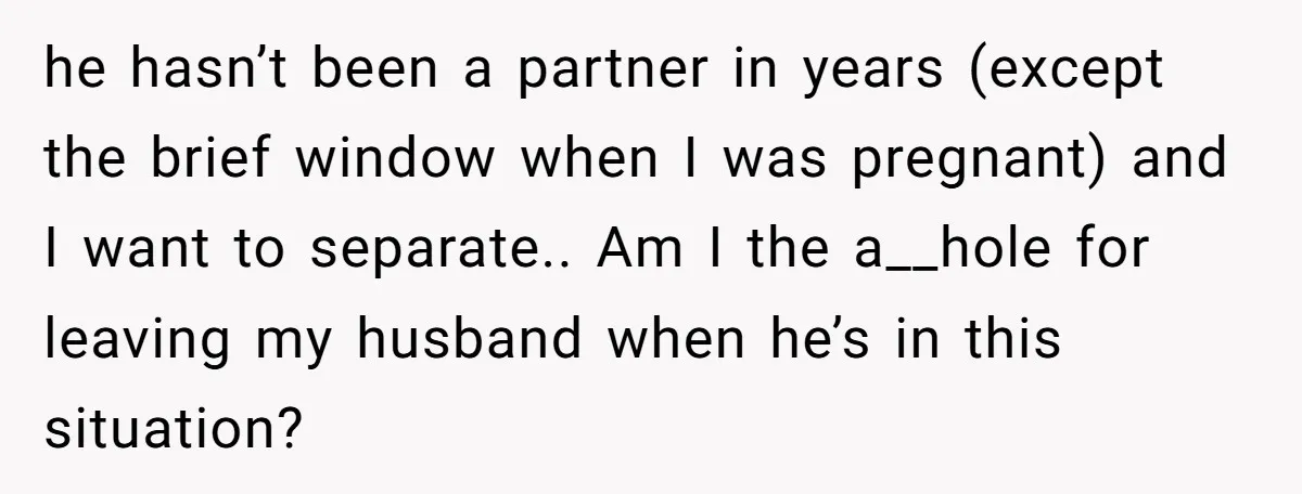 he hasn’t been a partner in years (except the brief window when I was pregnant) and I want to separate.. Am I the a__hole for leaving my husband when he’s...