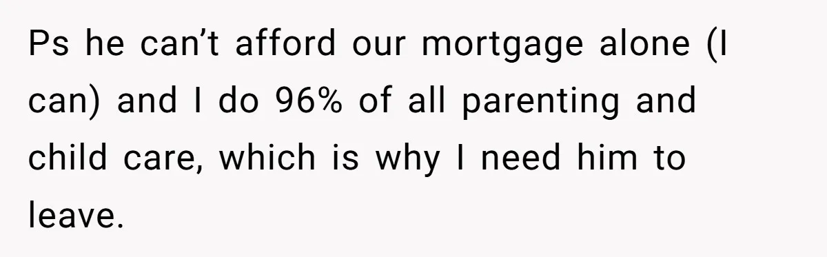 Ps he can’t afford our mortgage alone (I can) and I do 96% of all parenting and child care, which is why I need him to leave.