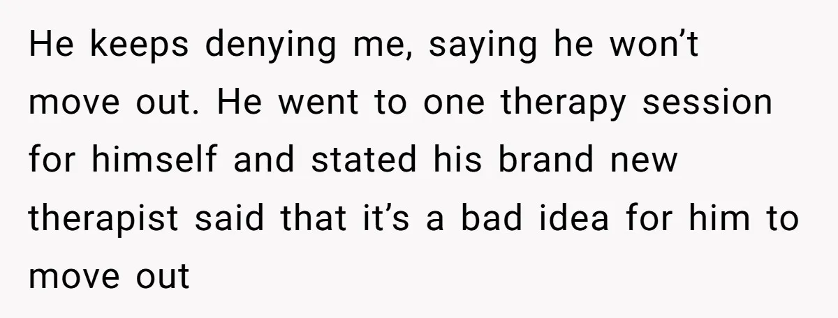 He keeps denying me, saying he won’t move out. He went to one therapy session for himself and stated his brand new therapist said that it’s a bad idea for...