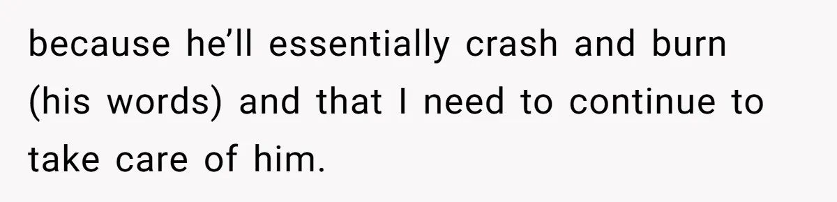 because he’ll essentially crash and burn (his words) and that I need to continue to take care of him.
