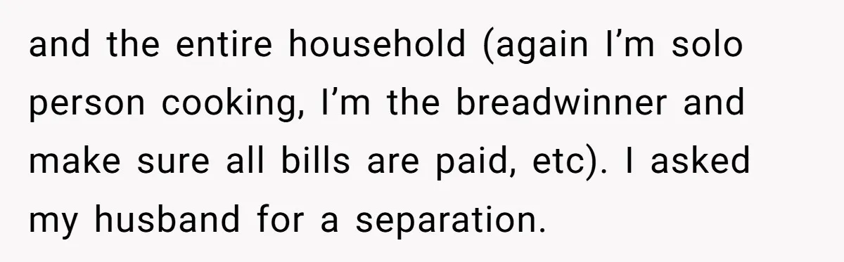 and the entire household (again I’m solo person cooking, I’m the breadwinner and make sure all bills are paid, etc). I asked my husband for a separation.