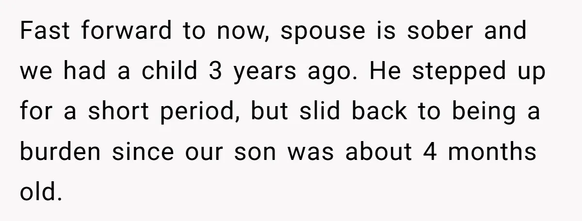 Fast forward to now, spouse is sober and we had a child 3 years ago. He stepped up for a short period, but slid back to being a burden since...