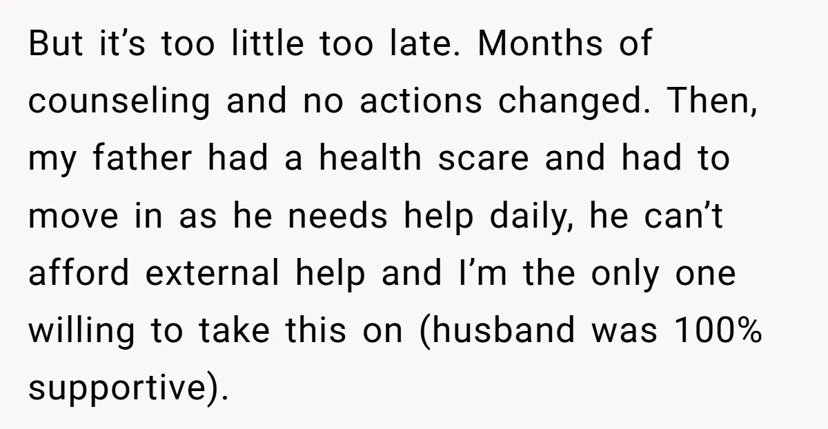But it’s too little too late. Months of counseling and no actions changed. Then, my father had a health scare and had to move in as he needs help daily,...