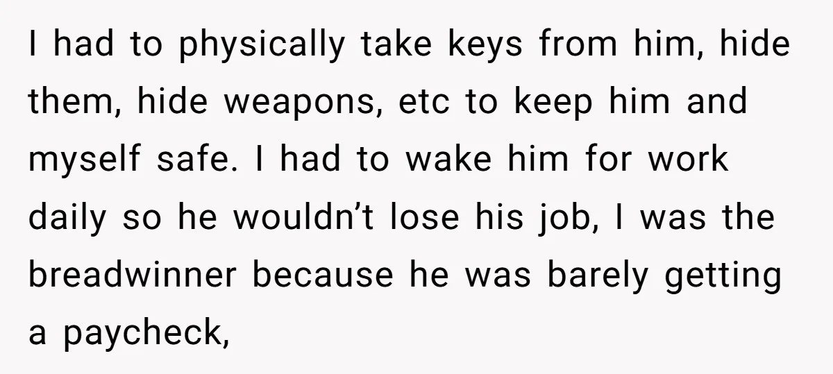 I had to physically take keys from him, hide them, hide weapons, etc to keep him and myself safe. I had to wake him for work daily so he wouldn’t...
