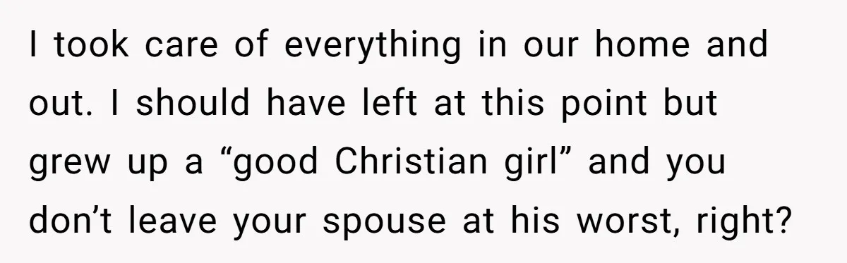 I took care of everything in our home and out. I should have left at this point but grew up a “good Christian girl” and you don’t leave your spouse...