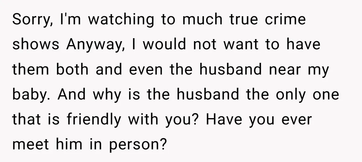 Sorry, I'm watching to much true crime shows Anyway, I would not want to have them both and even the husband near my baby. And why is the husband the...