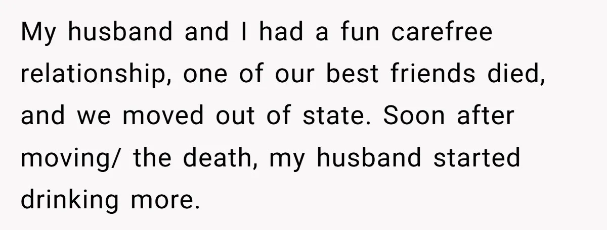 My husband and I had a fun carefree relationship, one of our best friends died, and we moved out of state. Soon after moving/ the death, my husband started drinking...