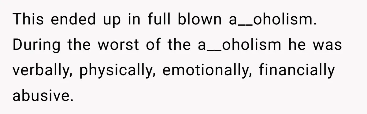 This ended up in full blown a__oholism. During the worst of the a__oholism he was verbally, physically, emotionally, financially abusive.