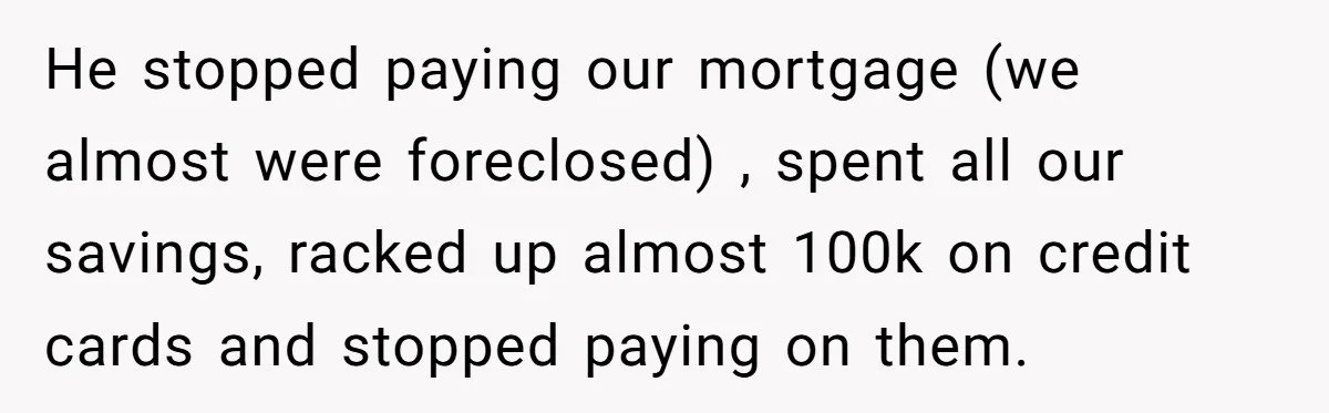 He stopped paying our mortgage (we almost were foreclosed) , spent all our savings, racked up almost 100k on credit cards and stopped paying on them.