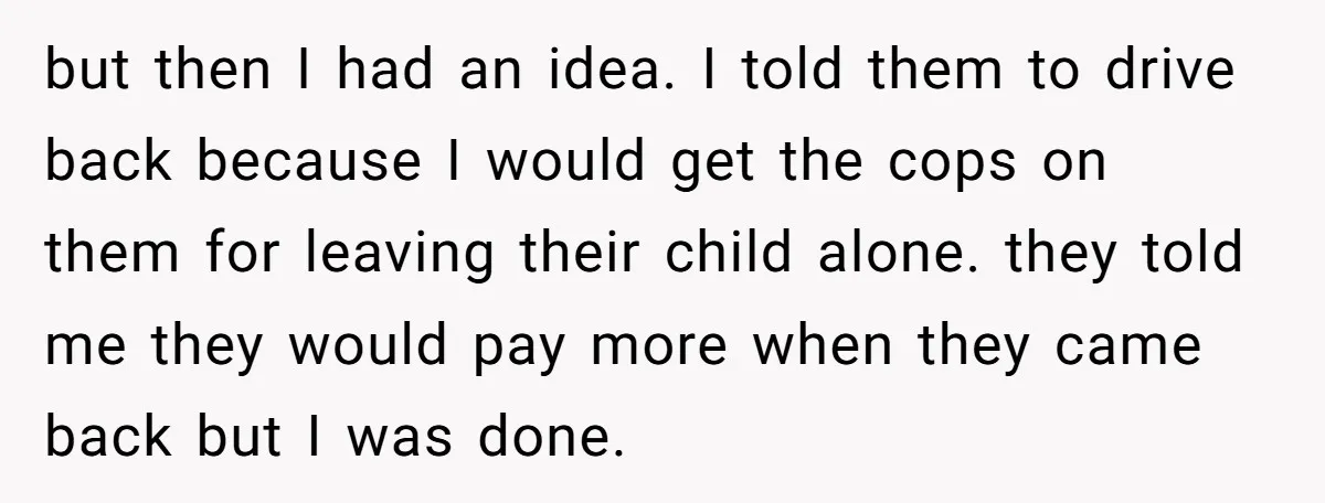 but then I had an idea. I told them to drive back because I would get the cops on them for leaving their child alone. they told me they would...