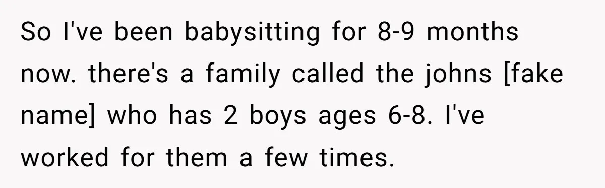 So I've been babysitting for 8-9 months now. there's a family called the johns [fake name] who has 2 boys ages 6-8. I've worked for them a few times.