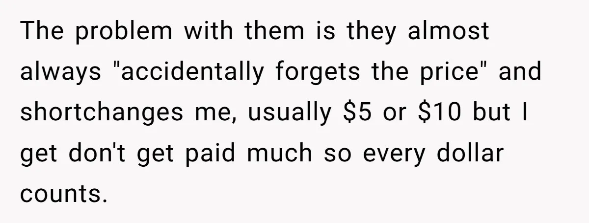 The problem with them is they almost always "accidentally forgets the price" and shortchanges me, usually $5 or $10 but I get don't get paid much so every dollar counts.