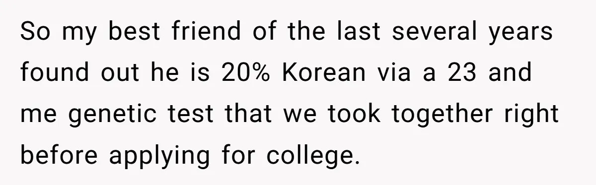 So my best friend of the last several years found out he is 20% Korean via a 23 and me genetic test that we took together right before applying for...
