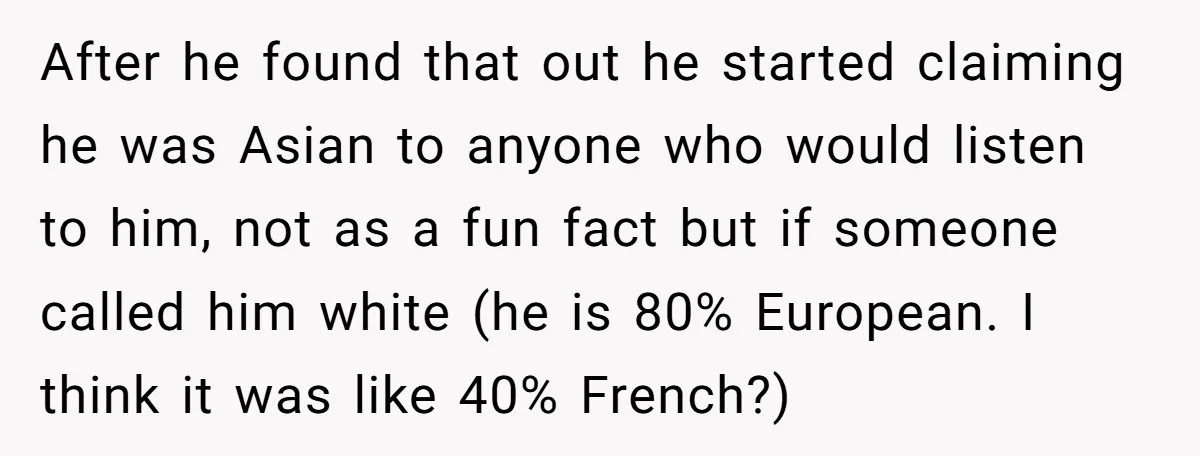 After he found that out he started claiming he was Asian to anyone who would listen to him, not as a fun fact but if someone called him white (he...
