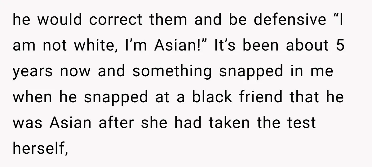 he would correct them and be defensive “I am not white, I’m Asian!” It’s been about 5 years now and something snapped in me when he snapped at a black...