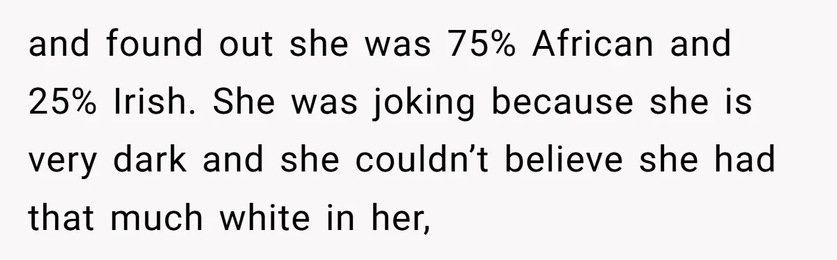 and found out she was 75% African and 25% Irish. She was joking because she is very dark and she couldn’t believe she had that much white in her,