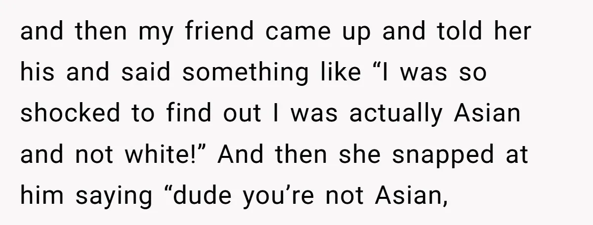 and then my friend came up and told her his and said something like “I was so shocked to find out I was actually Asian and not white!” And then...