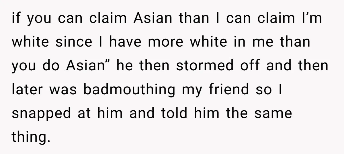 if you can claim Asian than I can claim I’m white since I have more white in me than you do Asian” he then stormed off and then later was...