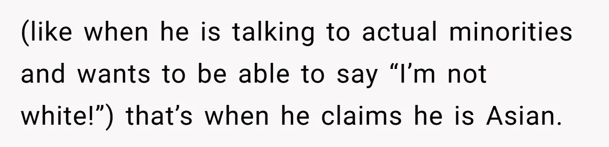 (like when he is talking to actual minorities and wants to be able to say “I’m not white!”) that’s when he claims he is Asian.