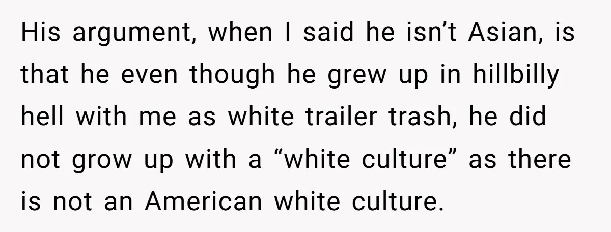 His argument, when I said he isn’t Asian, is that he even though he grew up in hillbilly hell with me as white trailer trash, he did not grow up...