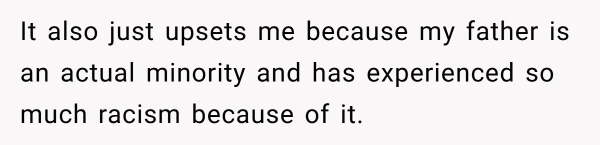 It also just upsets me because my father is an actual minority and has experienced so much racism because of it.